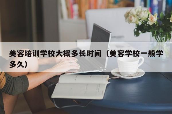 美容培训学校大概多长时间（美容学校一般学多久）