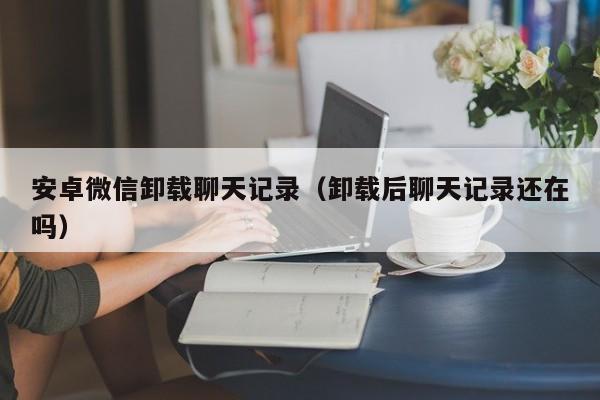 安卓微信卸载聊天记录（卸载后聊天记录还在吗）