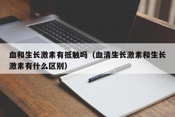 血和生长激素有抵触吗（血清生长激素和生长激素有什么区别）