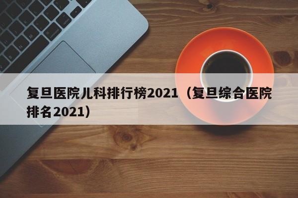 复旦医院儿科排行榜2021（复旦综合医院排名2021）