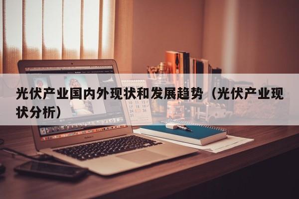 光伏产业国内外现状和发展趋势（光伏产业现状分析）