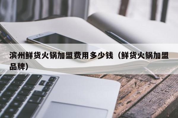 滨州鲜货火锅加盟费用多少钱（鲜货火锅加盟品牌）