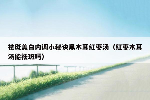 祛斑美白内调小秘诀黑木耳红枣汤（红枣木耳汤能祛斑吗）