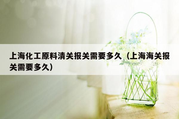上海化工原料清关报关需要多久（上海海关报关需要多久）