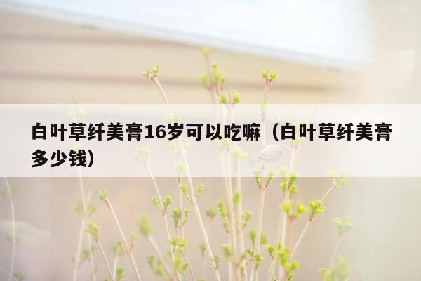 白叶草纤美膏16岁可以吃嘛（白叶草纤美膏多少钱）