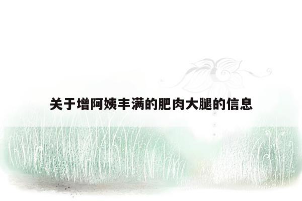 关于增阿姨丰满的肥肉大腿的信息