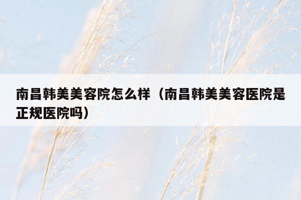 南昌韩美美容院怎么样（南昌韩美美容医院是正规医院吗）