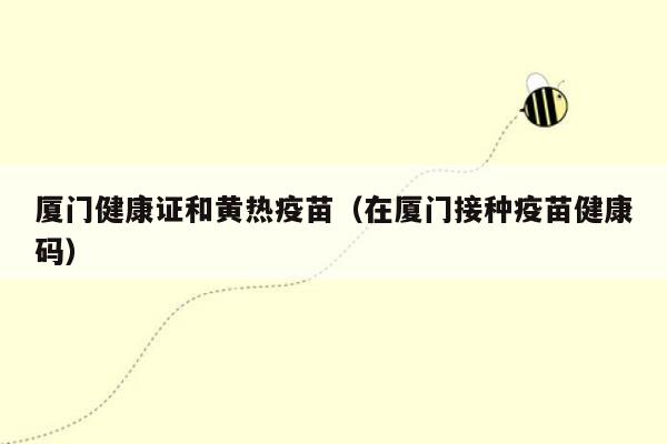 厦门健康证和黄热疫苗（在厦门接种疫苗健康码）