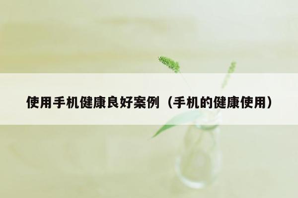 使用手机健康良好案例（手机的健康使用）