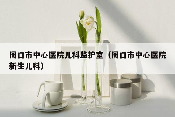 周口市中心医院儿科监护室（周口市中心医院新生儿科）