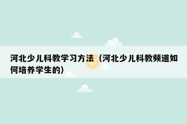 河北少儿科教学习方法（河北少儿科教频道如何培养学生的）