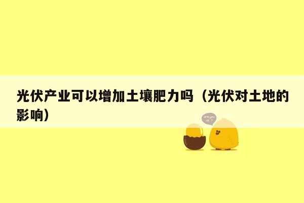 光伏产业可以增加土壤肥力吗（光伏对土地的影响）