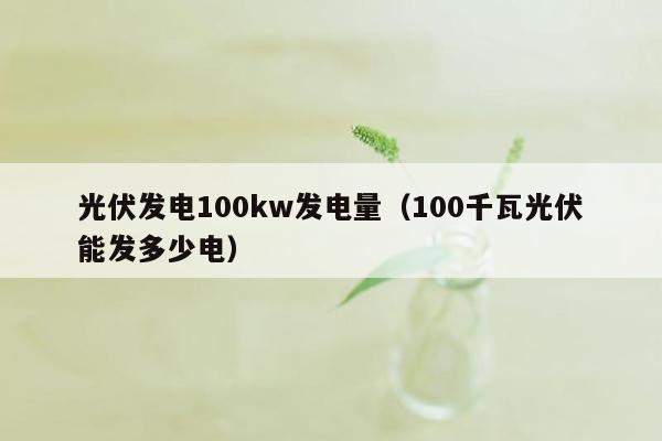 光伏发电100kw发电量（100千瓦光伏能发多少电）