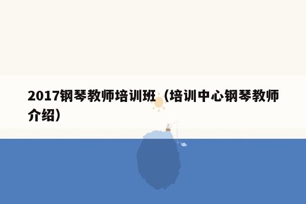 2017钢琴教师培训班（培训中心钢琴教师介绍）