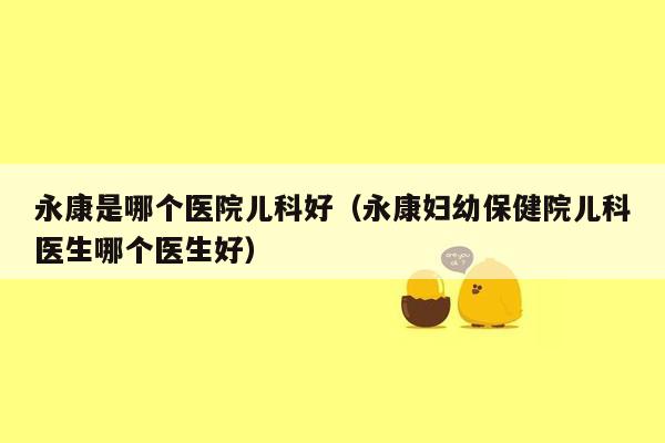 永康是哪个医院儿科好（永康妇幼保健院儿科医生哪个医生好）