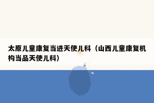 太原儿童康复当进天使儿科（山西儿童康复机构当品天使儿科）