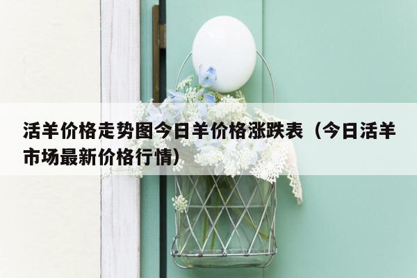活羊价格走势图今日羊价格涨跌表（今日活羊市场最新价格行情）