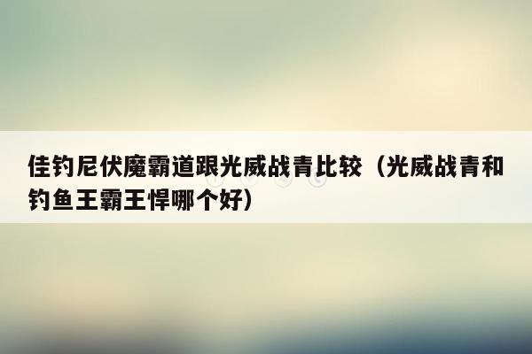 佳钓尼伏魔霸道跟光威战青比较（光威战青和钓鱼王霸王悍哪个好）