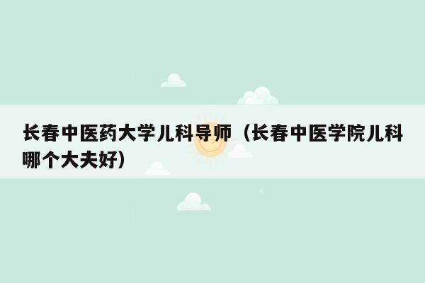长春中医药大学儿科导师（长春中医学院儿科哪个大夫好）