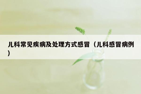 儿科常见疾病及处理方式感冒（儿科感冒病例）