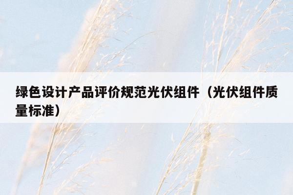 绿色设计产品评价规范光伏组件（光伏组件质量标准）