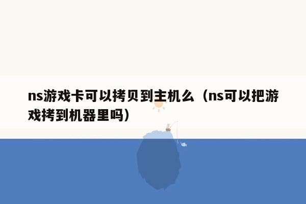 ns游戏卡可以拷贝到主机么（ns可以把游戏拷到机器里吗）