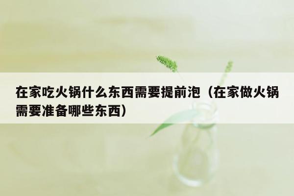 在家吃火锅什么东西需要提前泡（在家做火锅需要准备哪些东西）