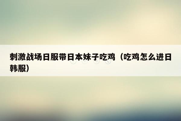 刺激战场日服带日本妹子吃鸡（吃鸡怎么进日韩服）
