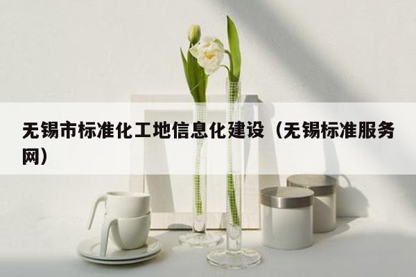 无锡市标准化工地信息化建设（无锡标准服务网）