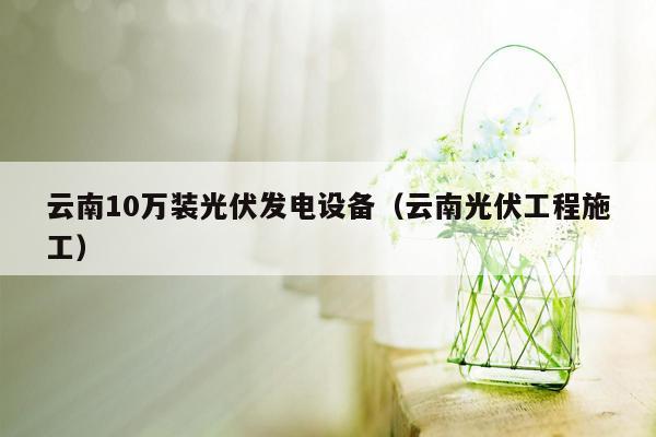 云南10万装光伏发电设备（云南光伏工程施工）