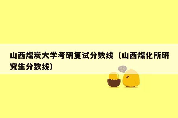 山西煤炭大学考研复试分数线（山西煤化所研究生分数线）