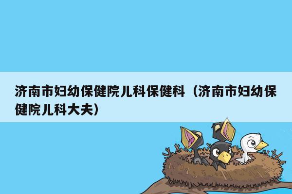 济南市妇幼保健院儿科保健科（济南市妇幼保健院儿科大夫）