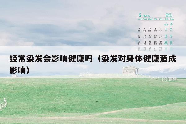 经常染发会影响健康吗（染发对身体健康造成影响）