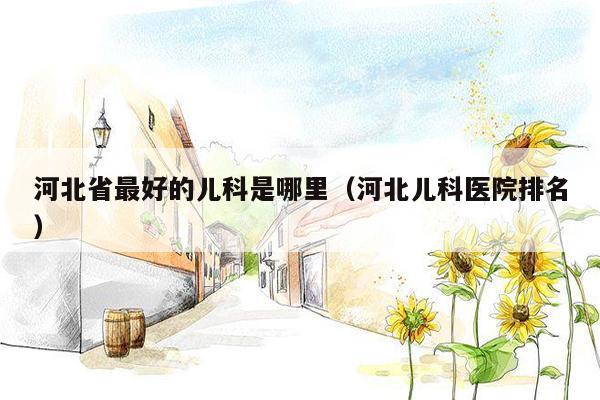 河北省最好的儿科是哪里（河北儿科医院排名）