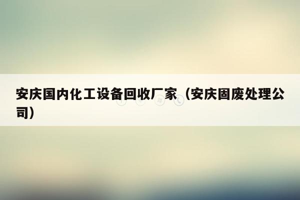 安庆国内化工设备回收厂家（安庆固废处理公司）