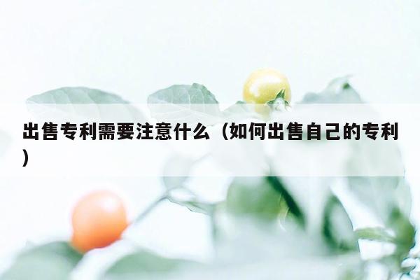 出售专利需要注意什么（如何出售自己的专利）