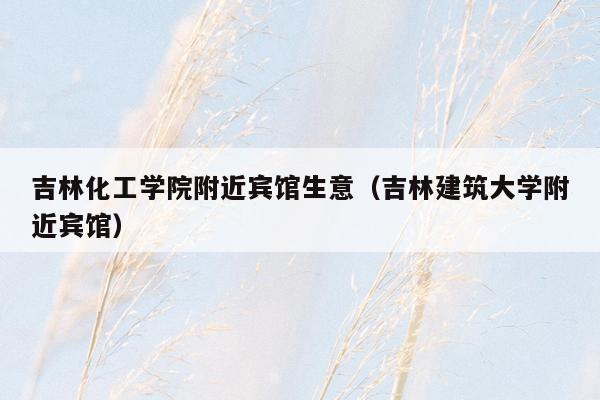 吉林化工学院附近宾馆生意（吉林建筑大学附近宾馆）