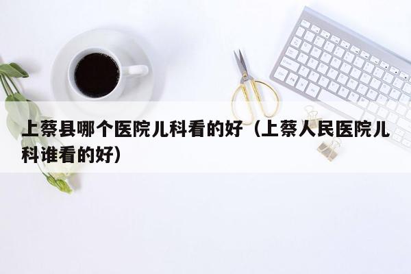 上蔡县哪个医院儿科看的好（上蔡人民医院儿科谁看的好）