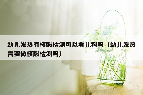 幼儿发热有核酸检测可以看儿科吗（幼儿发热需要做核酸检测吗）