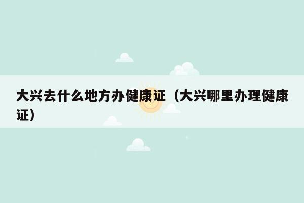 大兴去什么地方办健康证（大兴哪里办理健康证）