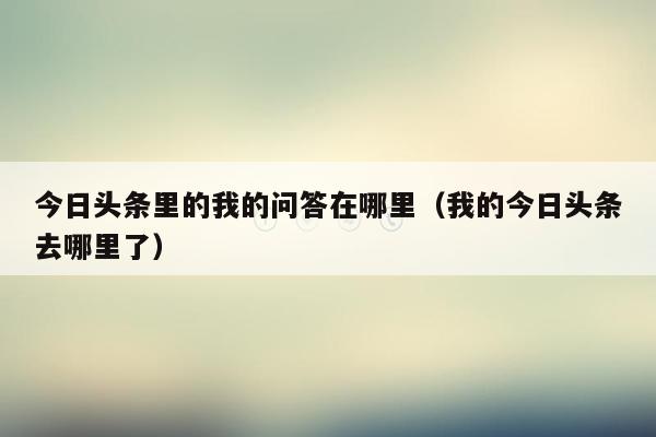 今日头条里的我的问答在哪里（我的今日头条去哪里了）