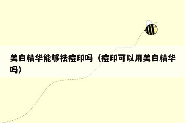 美白精华能够祛痘印吗（痘印可以用美白精华吗）