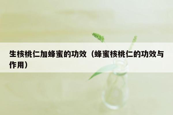 生核桃仁加蜂蜜的功效（蜂蜜核桃仁的功效与作用）