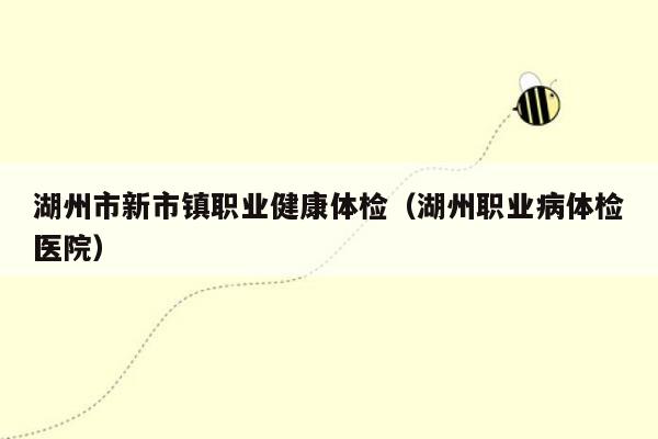 湖州市新市镇职业健康体检（湖州职业病体检医院）