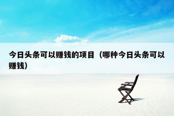 今日头条可以赚钱的项目（哪种今日头条可以赚钱）