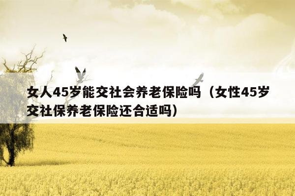 女人45岁能交社会养老保险吗（女性45岁交社保养老保险还合适吗）