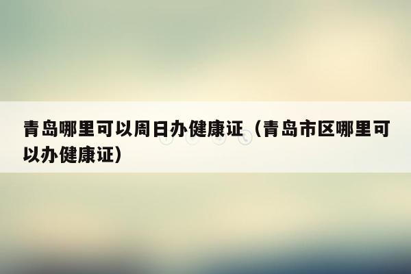 青岛哪里可以周日办健康证（青岛市区哪里可以办健康证）