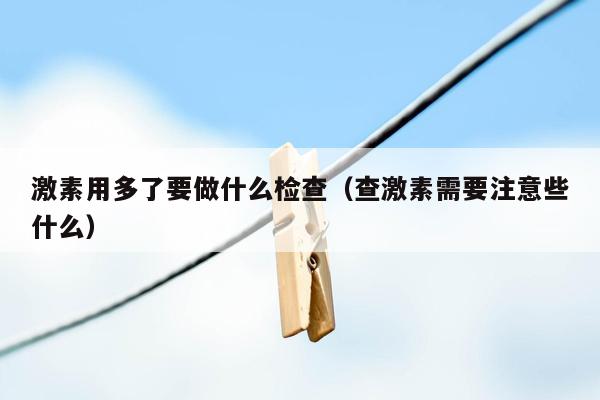 激素用多了要做什么检查（查激素需要注意些什么）