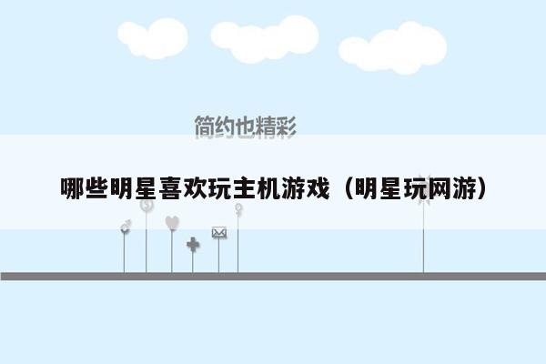 哪些明星喜欢玩主机游戏（明星玩网游）