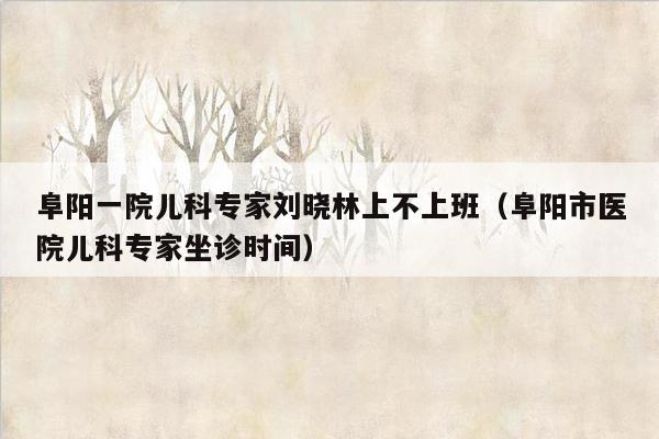 阜阳一院儿科专家刘晓林上不上班（阜阳市医院儿科专家坐诊时间）